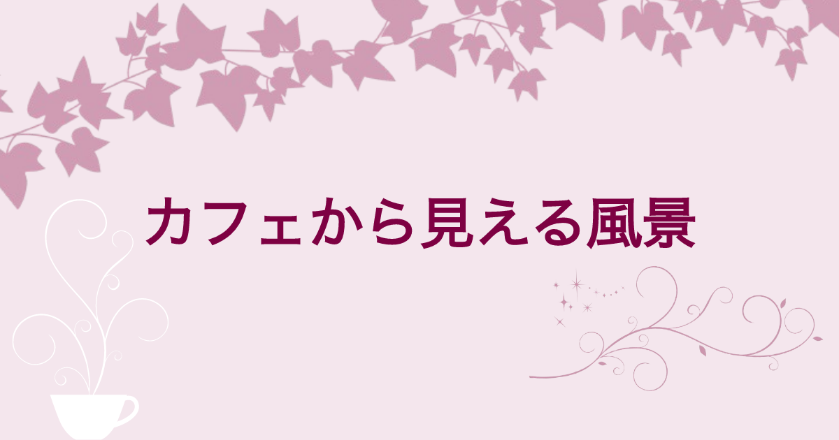 【第13回】カフェから見える風景